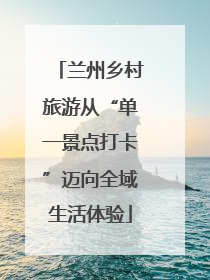 兰州乡村旅游从“单一景点打卡”迈向全域生活体验