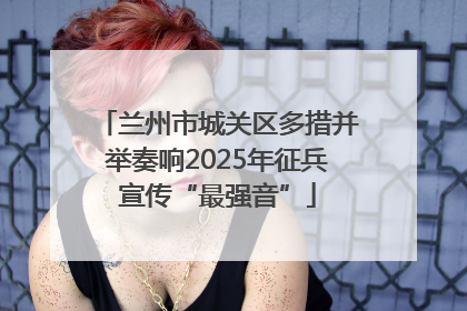 兰州市城关区多措并举奏响2025年征兵宣传“最强音”