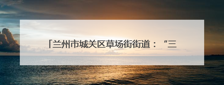 兰州市城关区草场街街道：“三五工作法”激活基层幸福细胞
