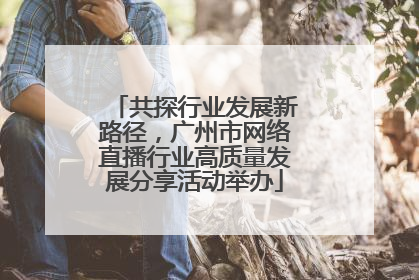 共探行业发展新路径，广州市网络直播行业高质量发展分享活动举办