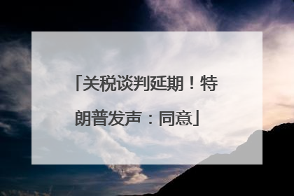 关税谈判延期！特朗普发声：同意