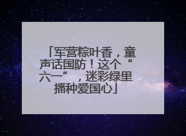 军营粽叶香，童声话国防！这个“六一”，迷彩绿里播种爱国心
