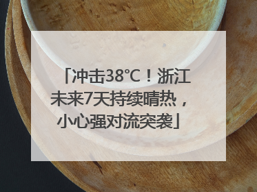 冲击38℃！浙江未来7天持续晴热，小心强对流突袭