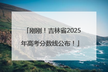刚刚！吉林省2025年高考分数线公布！