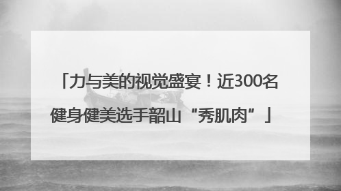 力与美的视觉盛宴！近300名健身健美选手韶山“秀肌肉”