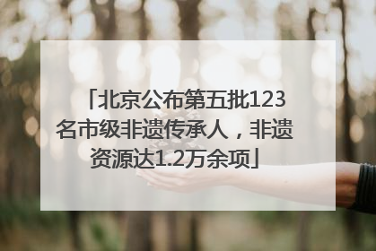 北京公布第五批123名市级非遗传承人，非遗资源达1.2万余项