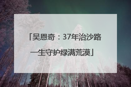 吴恩奇：37年治沙路 一生守护绿满荒漠