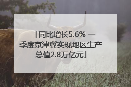 同比增长5.6% 一季度京津冀实现地区生产总值2.8万亿元