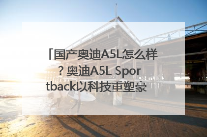 国产奥迪A5L怎么样？奥迪A5L Sportback以科技重塑豪华运动轿车市场格局