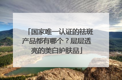 国家唯一认证的祛斑产品都有哪个？层层透亮的美白护肤品
