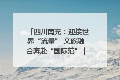四川南充：迎接世界“流量” 文旅融合奔赴“国际范”｜话锦绣·说安逸