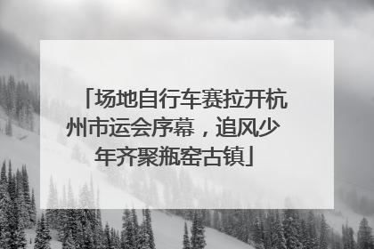 场地自行车赛拉开杭州市运会序幕，追风少年齐聚瓶窑古镇