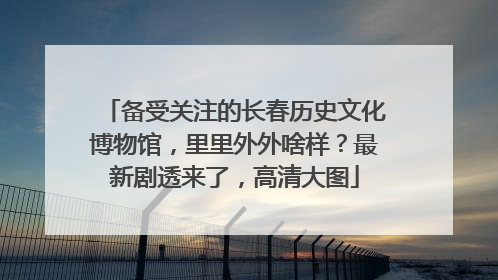 备受关注的长春历史文化博物馆，里里外外啥样？最新剧透来了，高清大图