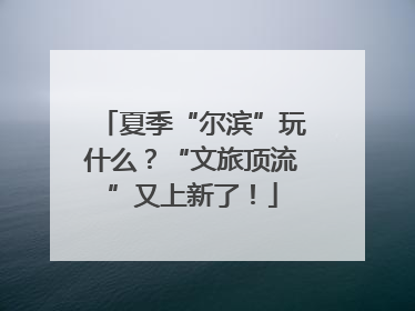 夏季“尔滨”玩什么？“文旅顶流”又上新了！