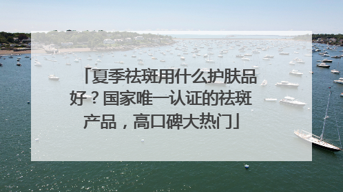 夏季祛斑用什么护肤品好？国家唯一认证的祛斑产品，高口碑大热门