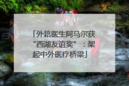 外籍医生阿马尔获“西湖友谊奖”：架起中外医疗桥梁