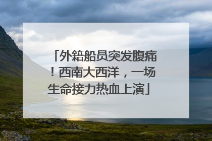 外籍船员突发腹痛！西南大西洋，一场生命接力热血上演