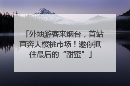 外地游客来烟台，首站直奔大樱桃市场！邀你抓住最后的“甜蜜”