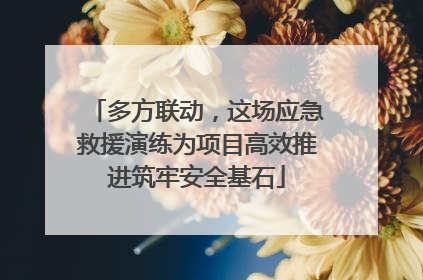多方联动，这场应急救援演练为项目高效推进筑牢安全基石