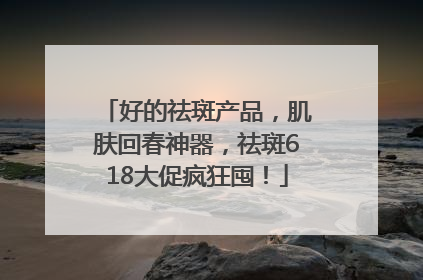 好的祛斑产品，肌肤回春神器，祛斑618大促疯狂囤！