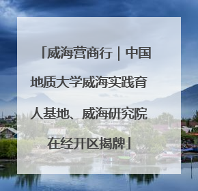 威海营商行｜中国地质大学威海实践育人基地、威海研究院在经开区揭牌