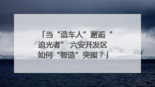 当“造车人”邂逅“追光者” 六安开发区如何“智造”突围？