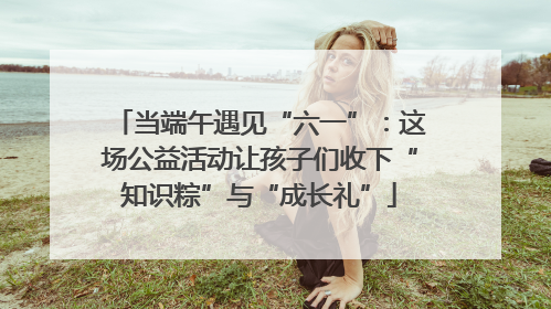 当端午遇见“六一”：这场公益活动让孩子们收下“知识粽”与“成长礼”