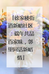 徐家楼街道新峪社区：端午共品百家味，邻里同话新峪情