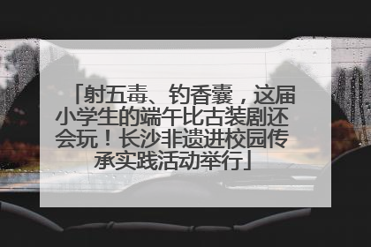 射五毒、钓香囊，这届小学生的端午比古装剧还会玩！长沙非遗进校园传承实践活动举行