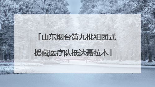 山东烟台第九批组团式援藏医疗队抵达聂拉木