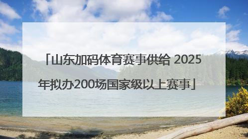 山东加码体育赛事供给 2025年拟办200场国家级以上赛事