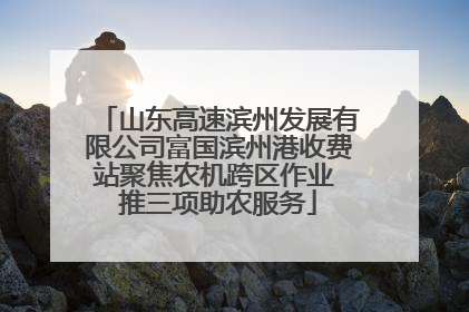 山东高速滨州发展有限公司富国滨州港收费站聚焦农机跨区作业 推三项助农服务