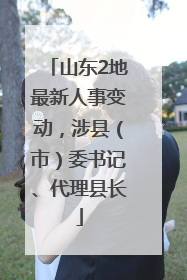 山东2地最新人事变动，涉县（市）委书记、代理县长