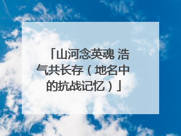 山河念英魂 浩气共长存(地名中的抗战记忆)