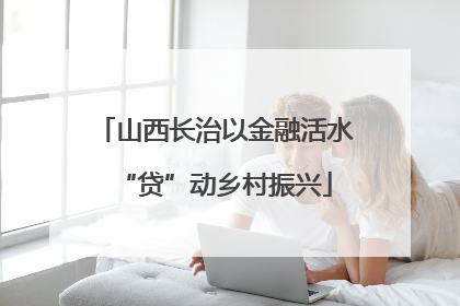 山西长治以金融活水“贷”动乡村振兴