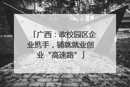广西：政校园区企业携手，铺就就业创业“高速路”