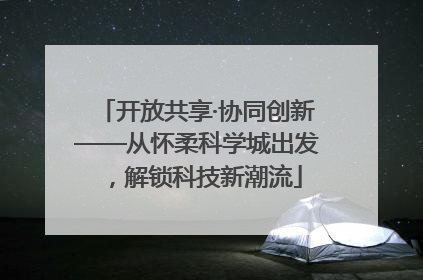 开放共享·协同创新——从怀柔科学城出发，解锁科技新潮流