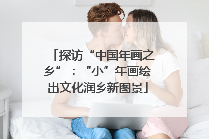 探访“中国年画之乡”：“小”年画绘出文化润乡新图景