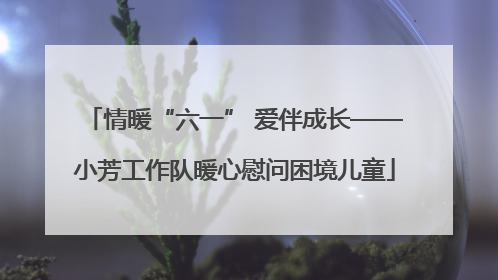 情暖“六一” 爱伴成长——小芳工作队暖心慰问困境儿童