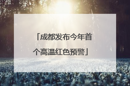 成都发布今年首个高温红色预警