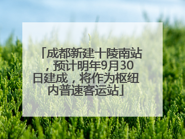 成都新建十陵南站，预计明年9月30日建成，将作为枢纽内普速客运站