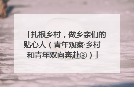 扎根乡村，做乡亲们的贴心人（青年观察·乡村和青年双向奔赴③）