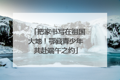 把家书写在祖国大地！鄂藏青少年共赴端午之约