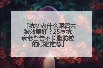 抗初老什么眼霜去皱效果好？25岁抗衰老警告不长脂肪粒的眼霜推荐