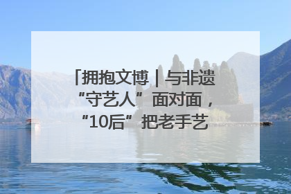 拥抱文博｜与非遗“守艺人”面对面，“10后”把老手艺玩出“潮”花样