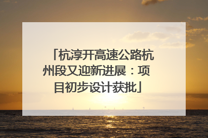 杭淳开高速公路杭州段又迎新进展：项目初步设计获批