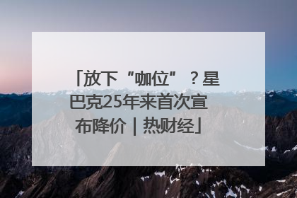 放下“咖位”？星巴克25年来首次宣布降价｜热财经