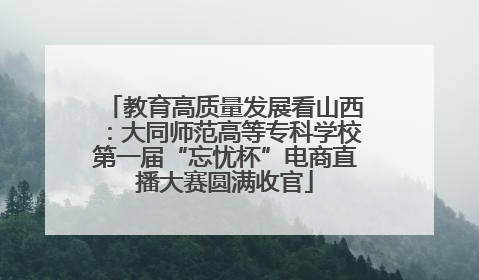 教育高质量发展看山西：大同师范高等专科学校第一届“忘忧杯”电商直播大赛圆满收官