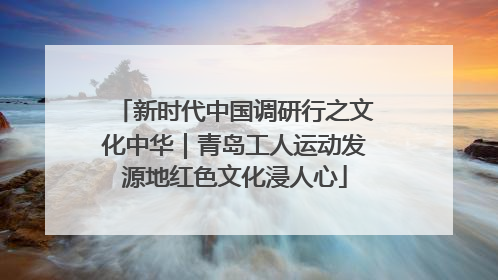 新时代中国调研行之文化中华｜青岛工人运动发源地红色文化浸人心
