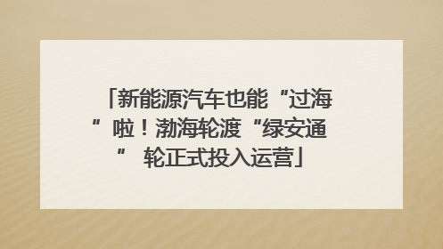 新能源汽车也能“过海”啦！渤海轮渡“绿安通” 轮正式投入运营